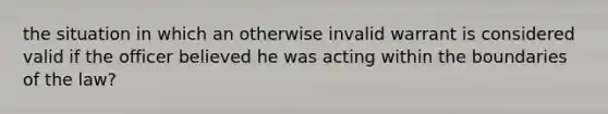 the situation in which an otherwise invalid warrant is considered valid if the officer believed he was acting within the boundaries of the law?