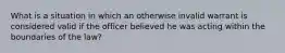 What is a situation in which an otherwise invalid warrant is considered valid if the officer believed he was acting within the boundaries of the law?
