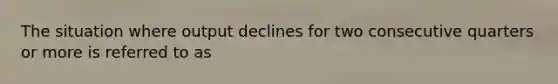 The situation where output declines for two consecutive quarters or more is referred to as