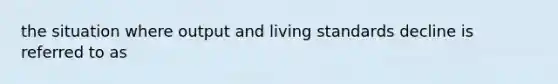 the situation where output and living standards decline is referred to as