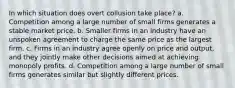 In which situation does overt collusion take place? a. Competition among a large number of small firms generates a stable market price. b. Smaller firms in an industry have an unspoken agreement to charge the same price as the largest firm. c. Firms in an industry agree openly on price and output, and they jointly make other decisions aimed at achieving monopoly profits. d. Competition among a large number of small firms generates similar but slightly different prices.