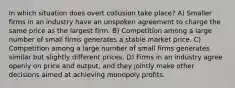 In which situation does overt collusion take place? A) Smaller firms in an industry have an unspoken agreement to charge the same price as the largest firm. B) Competition among a large number of small firms generates a stable market price. C) Competition among a large number of small firms generates similar but slightly different prices. D) Firms in an industry agree openly on price and output, and they jointly make other decisions aimed at achieving monopoly profits.