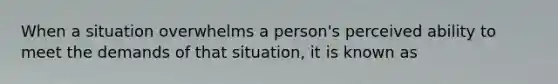 When a situation overwhelms a person's perceived ability to meet the demands of that situation, it is known as