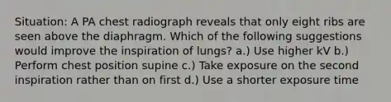 Situation: A PA chest radiograph reveals that only eight ribs are seen above the diaphragm. Which of the following suggestions would improve the inspiration of lungs? a.) Use higher kV b.) Perform chest position supine c.) Take exposure on the second inspiration rather than on first d.) Use a shorter exposure time