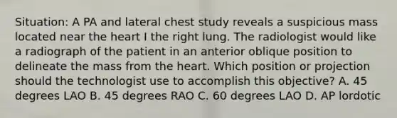 Situation: A PA and lateral chest study reveals a suspicious mass located near the heart I the right lung. The radiologist would like a radiograph of the patient in an anterior oblique position to delineate the mass from the heart. Which position or projection should the technologist use to accomplish this objective? A. 45 degrees LAO B. 45 degrees RAO C. 60 degrees LAO D. AP lordotic