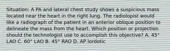 Situation: A PA and lateral chest study shows a suspicious mass located near the heart in the right lung. The radiolopist would like a radiograph of the patient in an anterior oblique position to delineate the mass from the heart. Which position or projection should the technologist use to accomplish this objective? A. 45° LAO C. 60° LAO B. 45° RAO D. AP lordotic