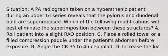 Situation: A PA radiograph taken on a hypersthenic patient during an upper GI series reveals that the pylorus and duodenal bulb are superimposed. Which of the following modifications will best eliminate the superimposition between these structures? A. Roll patient into a slight RAO position. C. Place a rolled towel or a filled compression paddle under the patient's abdomen before exposure. B. Angle the CR 35 to 45 cephalad. D. Increase the kV.