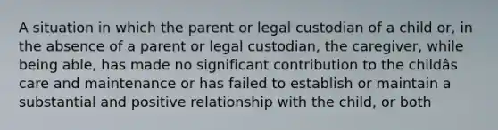 A situation in which the parent or legal custodian of a child or, in the absence of a parent or legal custodian, the caregiver, while being able, has made no significant contribution to the childâs care and maintenance or has failed to establish or maintain a substantial and positive relationship with the child, or both