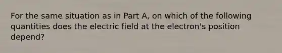 For the same situation as in Part A, on which of the following quantities does the electric field at the electron's position depend?