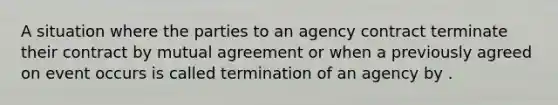 A situation where the parties to an agency contract terminate their contract by mutual agreement or when a previously agreed on event occurs is called termination of an agency by .