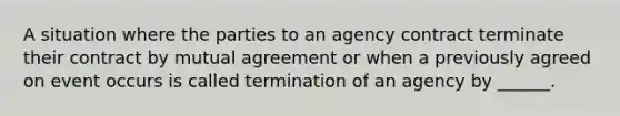 A situation where the parties to an agency contract terminate their contract by mutual agreement or when a previously agreed on event occurs is called termination of an agency by ______.