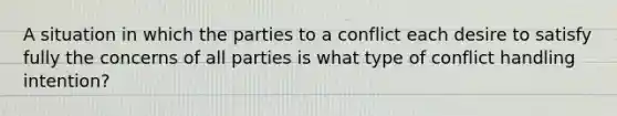 A situation in which the parties to a conflict each desire to satisfy fully the concerns of all parties is what type of conflict handling intention?