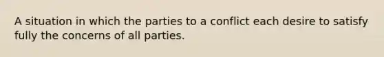 A situation in which the parties to a conflict each desire to satisfy fully the concerns of all parties.