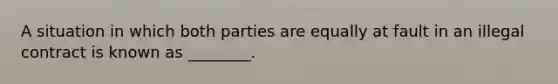 A situation in which both parties are equally at fault in an illegal contract is known as​ ________.