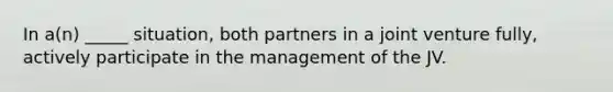 In a(n) _____ situation, both partners in a joint venture fully, actively participate in the management of the JV.