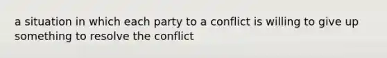 a situation in which each party to a conflict is willing to give up something to resolve the conflict