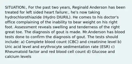 SITUATION:, For the past two years, Reginald Anderson has been treated for left sided heart failure:, he's now taking hydrochlorothiazide (Hydro DIURIL). He comes to his doctor's office complaining of the inability to bear weight on his right foot. Assessment reveals swelling and tenderness of the right great toe. The diagnosis of gout is made. Mr.Anderson has blood tests done to confirm the diagnosis of gout. The tests should include: a) Complete blood count (CBC) and creatinine level b) Uric acid level and erythrocyte sedimentation rate (ESR) c) Rheumatoid factor and red blood cell count d) Glucose and calcium levels