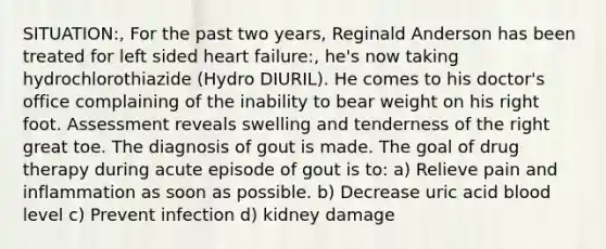 SITUATION:, For the past two years, Reginald Anderson has been treated for left sided heart failure:, he's now taking hydrochlorothiazide (Hydro DIURIL). He comes to his doctor's office complaining of the inability to bear weight on his right foot. Assessment reveals swelling and tenderness of the right great toe. The diagnosis of gout is made. The goal of drug therapy during acute episode of gout is to: a) Relieve pain and inflammation as soon as possible. b) Decrease uric acid blood level c) Prevent infection d) kidney damage