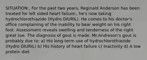 SITUATION:, For the past two years, Reginald Anderson has been treated for left sided heart failure:, he's now taking hydrochlorothiazide (Hydro DIURIL). He comes to his doctor's office complaining of the inability to bear weight on his right foot. Assessment reveals swelling and tenderness of the right great toe. The diagnosis of gout is made. Mr.Andreson's gout is probably due to: a) His long-term use of hydrochlorothiazide (Hydro DIURIL) b) His history of heart failure c) Inactivity d) A low protein diet