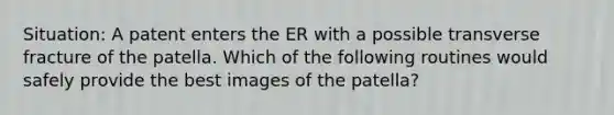 Situation: A patent enters the ER with a possible transverse fracture of the patella. Which of the following routines would safely provide the best images of the patella?