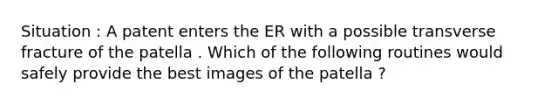 Situation : A patent enters the ER with a possible transverse fracture of the patella . Which of the following routines would safely provide the best images of the patella ?