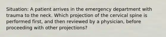 Situation: A patient arrives in the emergency department with trauma to the neck. Which projection of the cervical spine is performed first, and then reviewed by a physician, before proceeding with other projections?