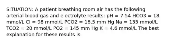 SITUATION: A patient breathing room air has the following arterial blood gas and electrolyte results: pH = 7.54 HCO3 = 18 mmol/L Cl = 98 mmol/L PCO2 = 18.5 mm Hg Na = 135 mmol/L TCO2 = 20 mmol/L PO2 = 145 mm Hg K = 4.6 mmol/L The best explanation for these results is: