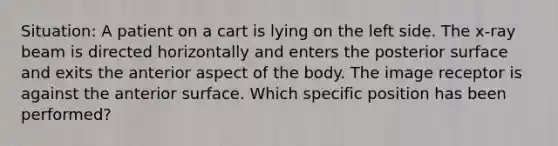 Situation: A patient on a cart is lying on the left side. The x-ray beam is directed horizontally and enters the posterior surface and exits the anterior aspect of the body. The image receptor is against the anterior surface. Which specific position has been performed?