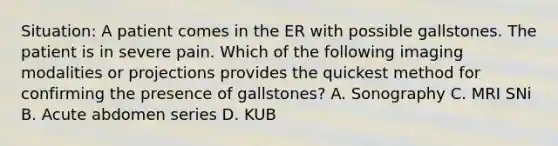 Situation: A patient comes in the ER with possible gallstones. The patient is in severe pain. Which of the following imaging modalities or projections provides the quickest method for confirming the presence of gallstones? A. Sonography C. MRI SNi B. Acute abdomen series D. KUB