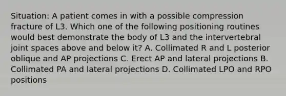 Situation: A patient comes in with a possible compression fracture of L3. Which one of the following positioning routines would best demonstrate the body of L3 and the intervertebral joint spaces above and below it? A. Collimated R and L posterior oblique and AP projections C. Erect AP and lateral projections B. Collimated PA and lateral projections D. Collimated LPO and RPO positions