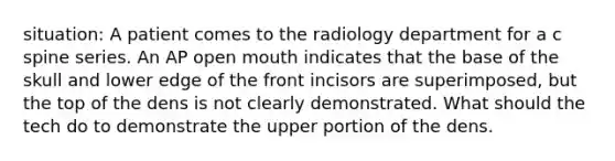 situation: A patient comes to the radiology department for a c spine series. An AP open mouth indicates that the base of the skull and lower edge of the front incisors are superimposed, but the top of the dens is not clearly demonstrated. What should the tech do to demonstrate the upper portion of the dens.