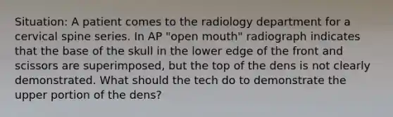 Situation: A patient comes to the radiology department for a cervical spine series. In AP "open mouth" radiograph indicates that the base of the skull in the lower edge of the front and scissors are superimposed, but the top of the dens is not clearly demonstrated. What should the tech do to demonstrate the upper portion of the dens?