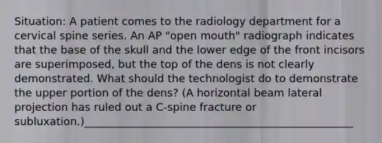 Situation: A patient comes to the radiology department for a cervical spine series. An AP "open mouth" radiograph indicates that the base of the skull and the lower edge of the front incisors are superimposed, but the top of the dens is not clearly demonstrated. What should the technologist do to demonstrate the upper portion of the dens? (A horizontal beam lateral projection has ruled out a C-spine fracture or subluxation.)__________________________________________________