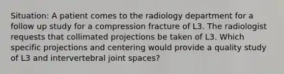 Situation: A patient comes to the radiology department for a follow up study for a compression fracture of L3. The radiologist requests that collimated projections be taken of L3. Which specific projections and centering would provide a quality study of L3 and intervertebral joint spaces?