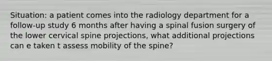 Situation: a patient comes into the radiology department for a follow-up study 6 months after having a spinal fusion surgery of the lower cervical spine projections, what additional projections can e taken t assess mobility of the spine?