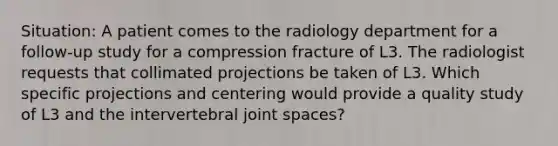 Situation: A patient comes to the radiology department for a follow-up study for a compression fracture of L3. The radiologist requests that collimated projections be taken of L3. Which specific projections and centering would provide a quality study of L3 and the intervertebral joint spaces?