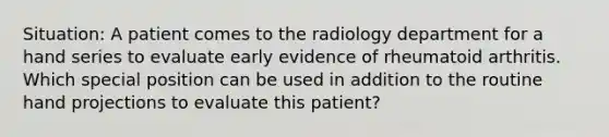 Situation: A patient comes to the radiology department for a hand series to evaluate early evidence of rheumatoid arthritis. Which special position can be used in addition to the routine hand projections to evaluate this patient?