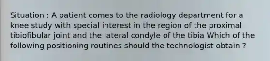 Situation : A patient comes to the radiology department for a knee study with special interest in the region of the proximal tibiofibular joint and the lateral condyle of the tibia Which of the following positioning routines should the technologist obtain ?