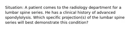 Situation: A patient comes to the radiology department for a lumbar spine series. He has a clinical history of advanced spondylolysis. Which specific projection(s) of the lumbar spine series will best demonstrate this condition?