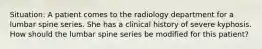 Situation: A patient comes to the radiology department for a lumbar spine series. She has a clinical history of severe kyphosis. How should the lumbar spine series be modified for this patient?