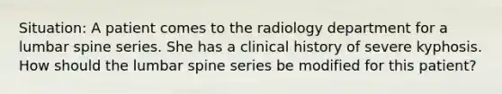 Situation: A patient comes to the radiology department for a lumbar spine series. She has a clinical history of severe kyphosis. How should the lumbar spine series be modified for this patient?