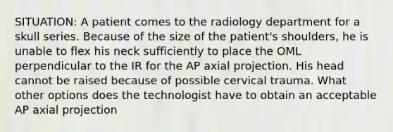 SITUATION: A patient comes to the radiology department for a skull series. Because of the size of the patient's shoulders, he is unable to flex his neck sufficiently to place the OML perpendicular to the IR for the AP axial projection. His head cannot be raised because of possible cervical trauma. What other options does the technologist have to obtain an acceptable AP axial projection