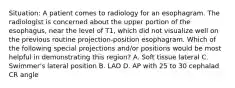 Situation: A patient comes to radiology for an esophagram. The radiologist is concerned about the upper portion of the esophagus, near the level of T1, which did not visualize well on the previous routine projection-position esophagram. Which of the following special projections and/or positions would be most helpful in demonstrating this region? A. Soft tissue lateral C. Swimmer's lateral position B. LAO D. AP with 25 to 30 cephalad CR angle