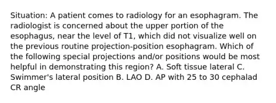 Situation: A patient comes to radiology for an esophagram. The radiologist is concerned about the upper portion of the esophagus, near the level of T1, which did not visualize well on the previous routine projection-position esophagram. Which of the following special projections and/or positions would be most helpful in demonstrating this region? A. Soft tissue lateral C. Swimmer's lateral position B. LAO D. AP with 25 to 30 cephalad CR angle