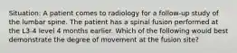 Situation: A patient comes to radiology for a follow-up study of the lumbar spine. The patient has a spinal fusion performed at the L3-4 level 4 months earlier. Which of the following would best demonstrate the degree of movement at the fusion site?