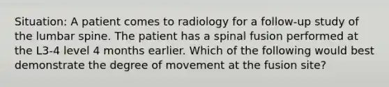 Situation: A patient comes to radiology for a follow-up study of the lumbar spine. The patient has a spinal fusion performed at the L3-4 level 4 months earlier. Which of the following would best demonstrate the degree of movement at the fusion site?