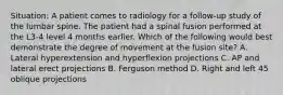 Situation: A patient comes to radiology for a follow-up study of the lumbar spine. The patient had a spinal fusion performed at the L3-4 level 4 months earlier. Which of the following would best demonstrate the degree of movement at the fusion site? A. Lateral hyperextension and hyperflexion projections C. AP and lateral erect projections B. Ferguson method D. Right and left 45 oblique projections