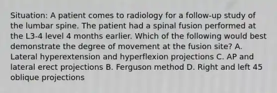 Situation: A patient comes to radiology for a follow-up study of the lumbar spine. The patient had a spinal fusion performed at the L3-4 level 4 months earlier. Which of the following would best demonstrate the degree of movement at the fusion site? A. Lateral hyperextension and hyperflexion projections C. AP and lateral erect projections B. Ferguson method D. Right and left 45 oblique projections