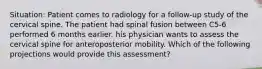 Situation: Patient comes to radiology for a follow-up study of the cervical spine. The patient had spinal fusion between C5-6 performed 6 months earlier. his physician wants to assess the cervical spine for anteroposterior mobility. Which of the following projections would provide this assessment?