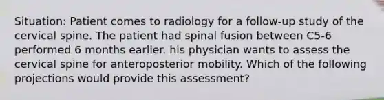 Situation: Patient comes to radiology for a follow-up study of the cervical spine. The patient had spinal fusion between C5-6 performed 6 months earlier. his physician wants to assess the cervical spine for anteroposterior mobility. Which of the following projections would provide this assessment?